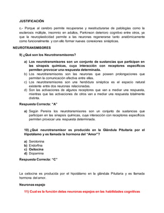 JUSTIFICACIÓN
c.- Porque al cerebro permite recuperarse y reestructurarse de patologías como la
esclerosis múltiple, insomnio en adultos, Parkinson deterioro cognitivo entre otros, ya
que la neuroplasticidad permite a las neuronas regenerarse tanto anatómicamente
como funcionalmente y con ello formar nuevas conexiones sinápticas.
NEUROTRANSMISORES
9) ¿Qué son los Neurotransmisores?
a) Los neurotransmisores son un conjunto de sustancias que participan en
las sinapsis químicas, cuya interacción con receptores específicos
permiten provocar una respuesta determinada.
b) Los neurotransmisores son las neuronas que poseen prolongaciones que
permiten la comunicación efectiva entre ellas.
c) Los neurotransmisores son una hendidura sináptica es el espacio natural
existente entre dos neuronas relacionadas.
d) Son las activaciones de algunos receptores que van a mediar una respuesta,
mientras que las activaciones de otros van a mediar una respuesta totalmente
distinta.
Respuesta Correcta: “A”
a) Según Pereira los neurotransmisores son un conjunto de sustancias que
participan en las sinapsis químicas, cuya interacción con receptores específicos
permiten provocar una respuesta determinada.
10) ¿Qué neurotransmisor es producido en la Glándula Pituitaria por el
Hipotálamo y es llamada la hormona del “Amor”?
a) Serotonina
b) Endorfina
c) Oxitocina
d) Dopamina
Respuesta Correcta: “C”
La oxitocina es producida por el hipotálamo en la glándula Pituitaria y es llamada
hormona del amor.
Neuronas espejo
11) Cual es la función delas neuronas espejos en las habilidades cognitivas
 