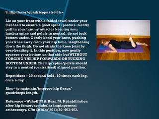 9. Hip flexor/quadriceps stretch –
Lie on your front with a folded towel under your
forehead to ensure a good spinal posture. Gently
pull in your tummy muscles keeping your
lumbar spine and pelvis in neutral, do not tuck
bottom under. Gently bend your knee, pushing
your knee away from your hip bone, lengthening
down the thigh. Do not strain the knee joint by
over-bending it. In this position, now gently
squeeze your bottom on that side but WITHOUT
FORCING THE HIP FORWARDS OR TUCKING
BOTTOM UNDER.The hip/spine/pelvis should
stay in a neutral (centralised) aligned position.
Repetitions – 20 second hold, 10 times each leg,
once a day.
Aim – to maintain/improve hip flexor/
quadriceps length.
Reference –Wahoff M & Ryan M. Rehabilitation
after hip femoroacetabular impingement
arthroscopy. Clin Sp Med 2011;30: 463-482.
 