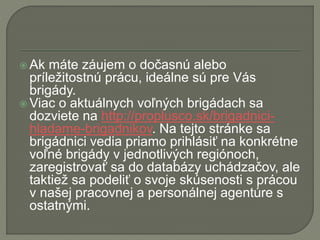  Ak máte záujem o dočasnú alebo
príležitostnú prácu, ideálne sú pre Vás
brigády.
 Viac o aktuálnych voľných brigádach sa
dozviete na http://proplusco.sk/brigadnici-
hladame-brigadnikov. Na tejto stránke sa
brigádnici vedia priamo prihlásiť na konkrétne
voľné brigády v jednotlivých regiónoch,
zaregistrovať sa do databázy uchádzačov, ale
taktiež sa podeliť o svoje skúsenosti s prácou
v našej pracovnej a personálnej agentúre s
ostatnými.
 