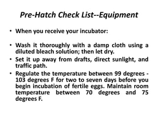 Pre-Hatch Check List--Equipment
• When you receive your incubator:
• Wash it thoroughly with a damp cloth using a
diluted bleach solution; then let dry.
• Set it up away from drafts, direct sunlight, and
traffic path.
• Regulate the temperature between 99 degrees 103 degrees F for two to seven days before you
begin incubation of fertile eggs. Maintain room
temperature between 70 degrees and 75
degrees F.

 