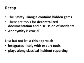 Recap
• The Safety Triangle contains hidden gems
• There are tools for decentralized
documentation and discussion of incidents
• Anonymity is crucial
Last but not least this approach
• integrates nicely with expert tools
• plays along classical incident reporting
 
