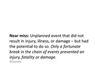 Near miss: Unplanned event that did not
result in injury, illness, or damage – but had
the potential to do so. Only a fortunate
break in the chain of events prevented an
injury, fatality or damage.
Wikipedia
 