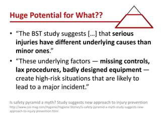 Huge Potential for What??
• “The BST study suggests […] that serious
injuries have different underlying causes than
minor ones.”
• “These underlying factors — missing controls,
lax procedures, badly designed equipment —
create high-risk situations that are likely to
lead to a major incident.”
Is safety pyramid a myth? Study suggests new approach to injury prevention
http://www.cos-mag.com/Hygiene/Hygiene-Stories/is-safety-pyramid-a-myth-study-suggests-new-
approach-to-injury-prevention.html
 