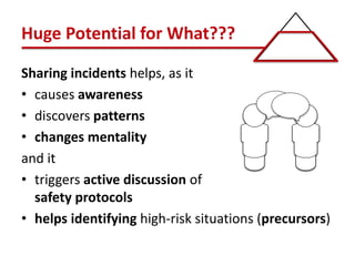 Huge Potential for What???
Sharing incidents helps, as it
• causes awareness
• discovers patterns
• changes mentality
and it
• triggers active discussion of
safety protocols
• helps identifying high-risk situations (precursors)
 