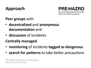 Approach
Peer groups with
• decentralized and anonymous
documentation and
• discussion of incidents
Centrally managed
• monitoring of incidents tagged as dangerous
• search for patterns to take better precautions
PRE:HAZRD website with more information
https://www.prehazrd.com
 