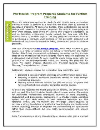 Pre-Health Program Prepares Students for Further
Training
There are educational options for students who require some preparation
training in order to perform at a level that will allow them to succeed in
specialized programs. At Centennial College, these undertakings are called
College and University Preparation programs. Not only do these programs
offer small classes, state-of-the-art science and language laboratories as
well as dedicated, experienced faculty support, but they also help ESL
students brush up on their English. The prep programs are meant to assist
in developing a thorough understanding of the personal, academic and
professional requirements needed for taking diploma and advanced diploma
programs.
One such offering is the Pre Health program, which helps students to gain
access to a range of options within the School of Community and Health
Studies. This School is committed to delivering innovative teaching through
state-of-the-art laboratories where students receive hands-on experience in
a stimulated environment. As such, students watch theory come with the
guidance of industry-experienced instructors. Among the programs for
which Pre Health prepares students are: Practical Nursing, Massage
Therapy, Transportation and others.
Additionally, students receive the preparation they need if they are:
• Exploring a science program at college toward their future career goal
• Acquiring academic admission credentials needed to enter college-
level science programs
• Seeking science courses required for post-secondary programs and
have not finished high school or completed science courses
As one of the respected Pre Health programs in Toronto, this offering is very
well rounded. It not only includes health-related courses such as Computers
for Healthcare Professionals (introduces students to word processing,
spreadsheet and presentation applications in a Windows-based operating
system and gain skills related to basic research technique and APA
reference format) and Pre-Anatomy and Physiology (allows students to
develop a strong foundation in anatomical terminologies and fundamental
human physiology through an emphasis on understanding and applications
rather than memorization), but also math, communication and science
courses.
Aside from obtaining a strong theoretical base, students also gain a practical
 
