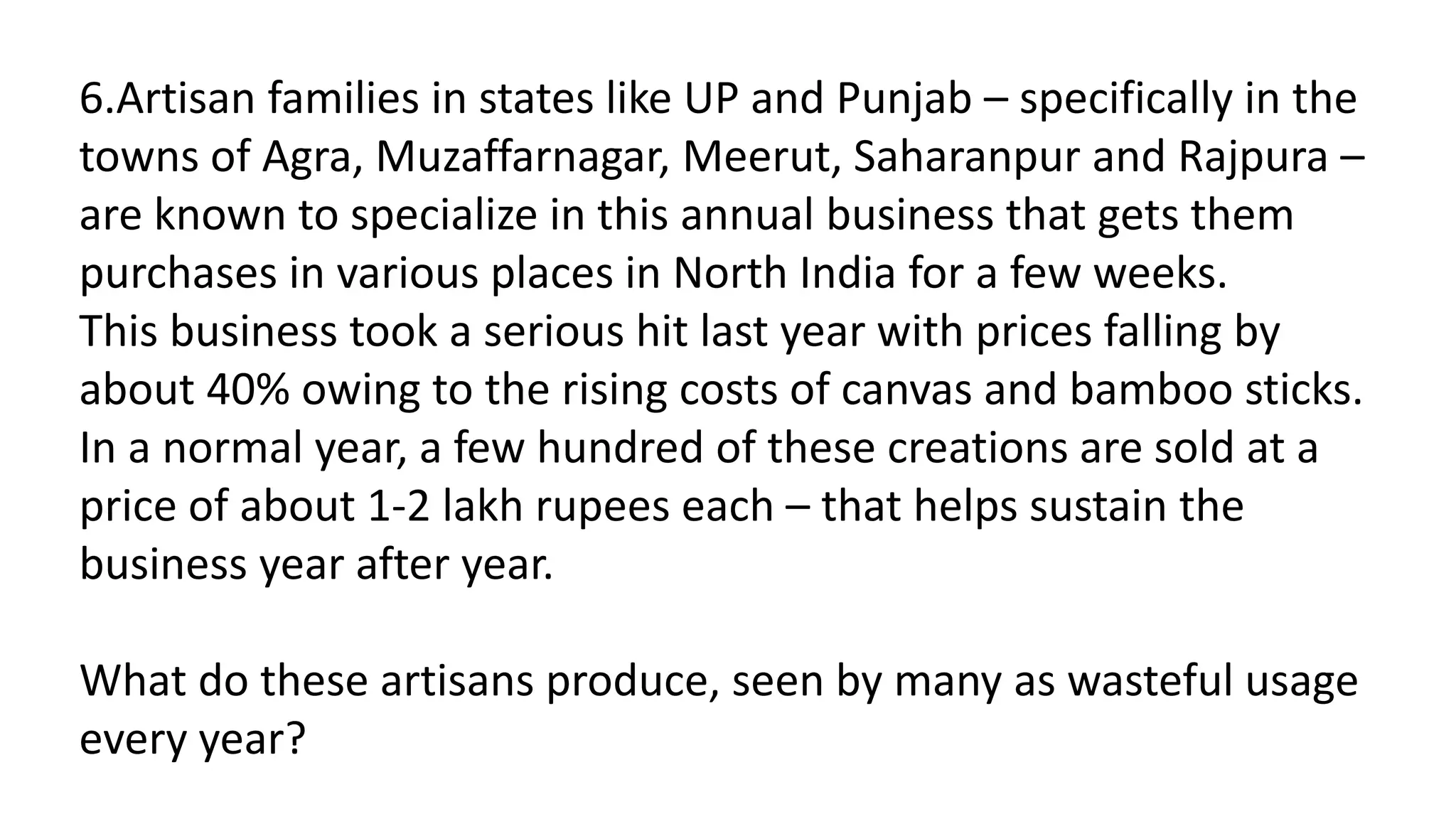 6.Artisan families in states like UP and Punjab – specifically in the
towns of Agra, Muzaffarnagar, Meerut, Saharanpur and Rajpura –
are known to specialize in this annual business that gets them
purchases in various places in North India for a few weeks.
This business took a serious hit last year with prices falling by
about 40% owing to the rising costs of canvas and bamboo sticks.
In a normal year, a few hundred of these creations are sold at a
price of about 1-2 lakh rupees each – that helps sustain the
business year after year.
What do these artisans produce, seen by many as wasteful usage
every year?
 