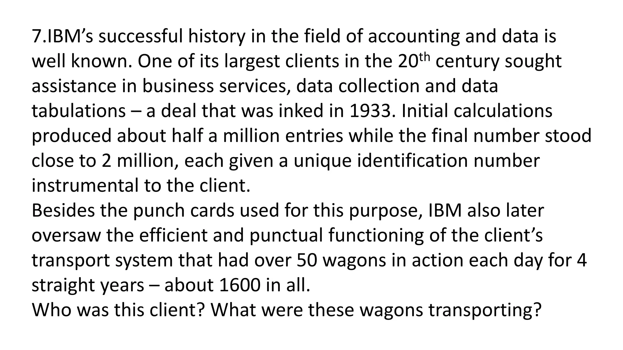 7.IBM’s successful history in the field of accounting and data is
well known. One of its largest clients in the 20th century sought
assistance in business services, data collection and data
tabulations – a deal that was inked in 1933. Initial calculations
produced about half a million entries while the final number stood
close to 2 million, each given a unique identification number
instrumental to the client.
Besides the punch cards used for this purpose, IBM also later
oversaw the efficient and punctual functioning of the client’s
transport system that had over 50 wagons in action each day for 4
straight years – about 1600 in all.
Who was this client? What were these wagons transporting?
 