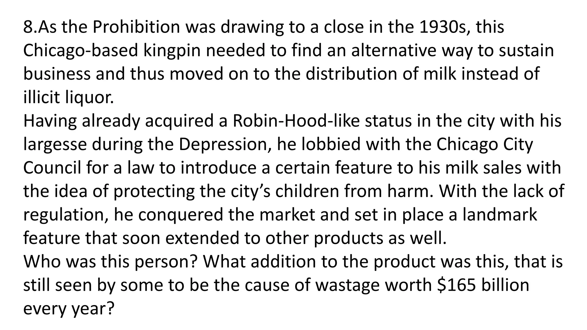 8.As the Prohibition was drawing to a close in the 1930s, this
Chicago-based kingpin needed to find an alternative way to sustain
business and thus moved on to the distribution of milk instead of
illicit liquor.
Having already acquired a Robin-Hood-like status in the city with his
largesse during the Depression, he lobbied with the Chicago City
Council for a law to introduce a certain feature to his milk sales with
the idea of protecting the city’s children from harm. With the lack of
regulation, he conquered the market and set in place a landmark
feature that soon extended to other products as well.
Who was this person? What addition to the product was this, that is
still seen by some to be the cause of wastage worth $165 billion
every year?
 