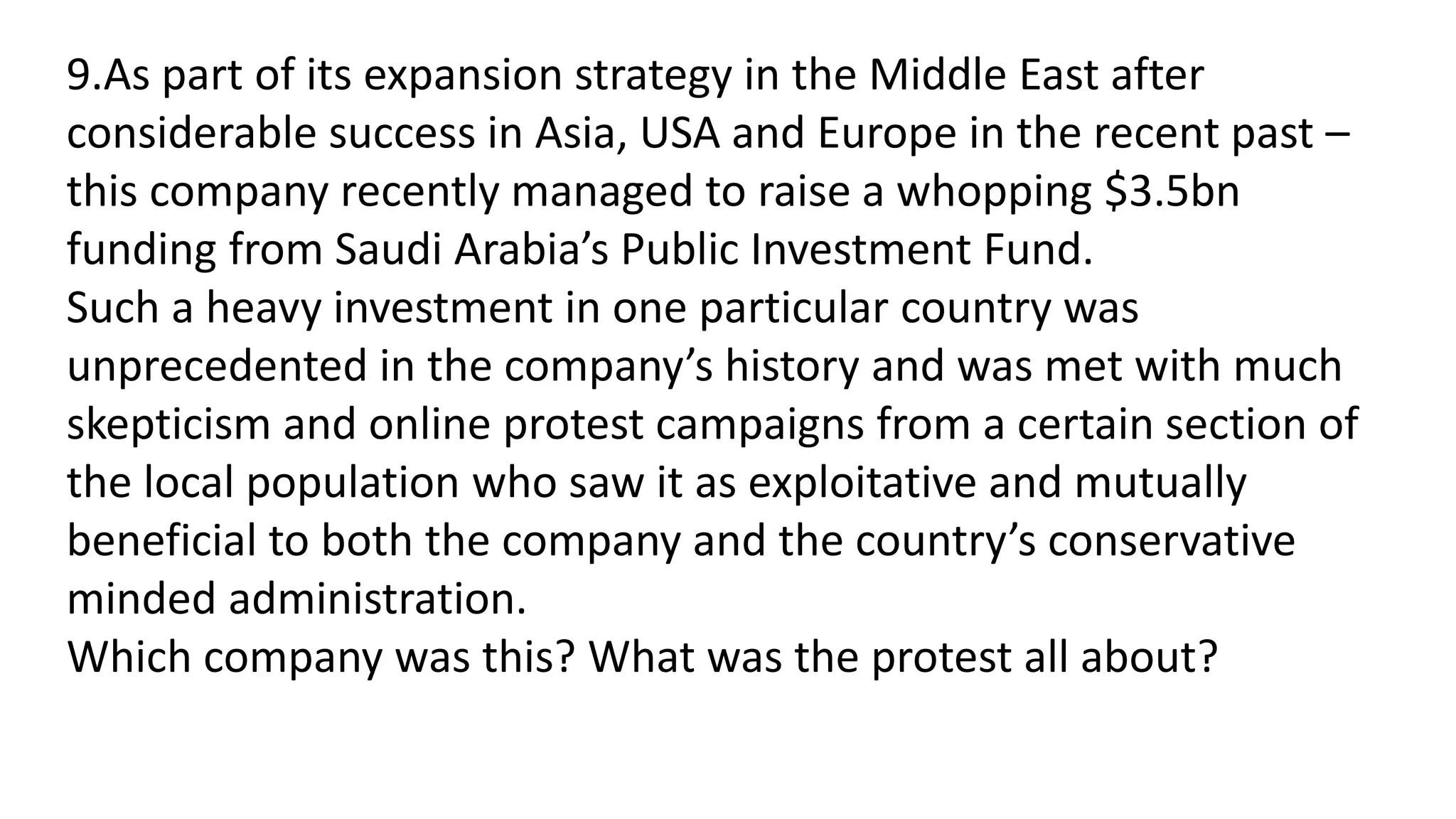 9.As part of its expansion strategy in the Middle East after
considerable success in Asia, USA and Europe in the recent past –
this company recently managed to raise a whopping $3.5bn
funding from Saudi Arabia’s Public Investment Fund.
Such a heavy investment in one particular country was
unprecedented in the company’s history and was met with much
skepticism and online protest campaigns from a certain section of
the local population who saw it as exploitative and mutually
beneficial to both the company and the country’s conservative
minded administration.
Which company was this? What was the protest all about?
 