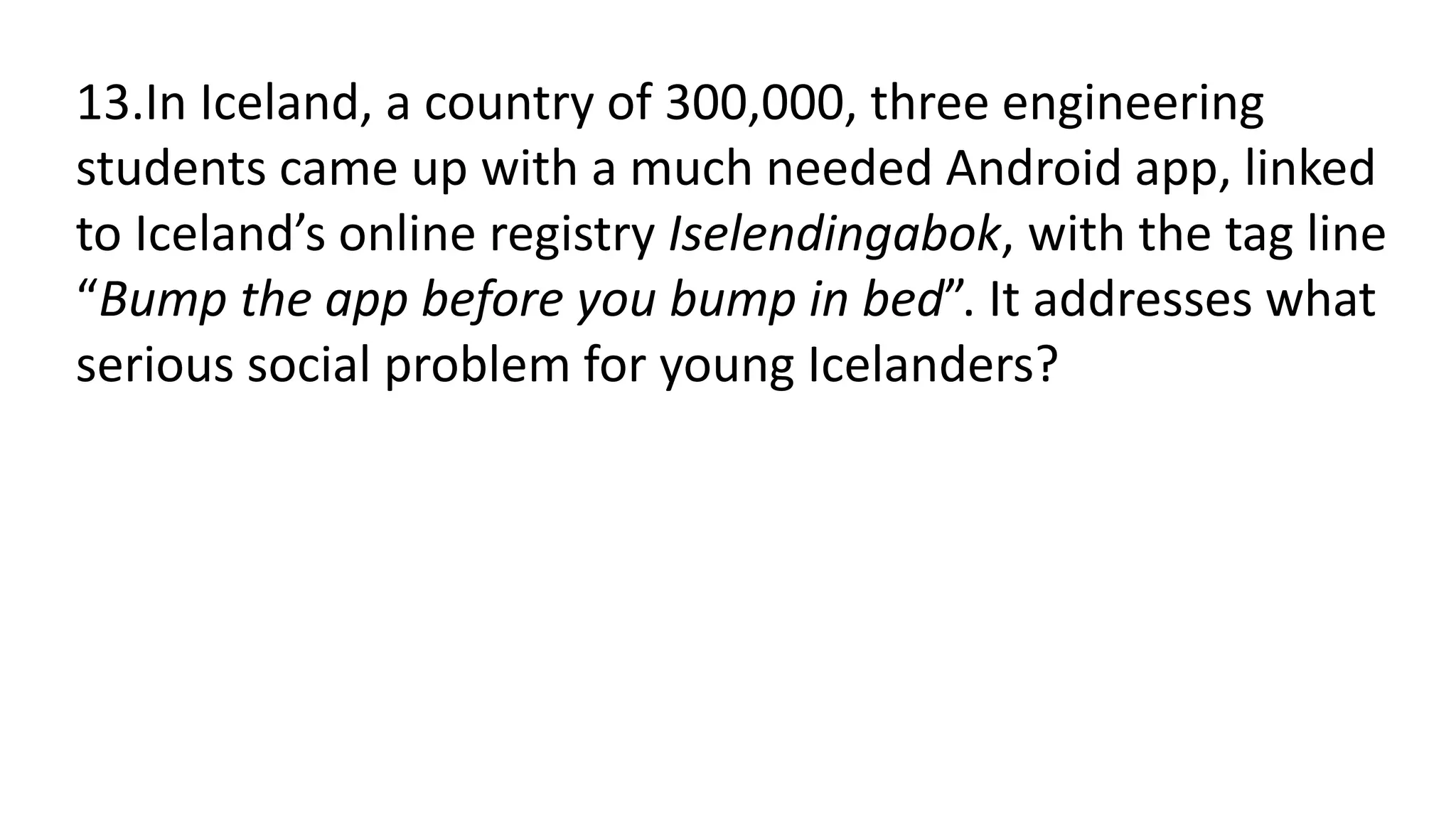 13.In Iceland, a country of 300,000, three engineering
students came up with a much needed Android app, linked
to Iceland’s online registry Iselendingabok, with the tag line
“Bump the app before you bump in bed”. It addresses what
serious social problem for young Icelanders?
 