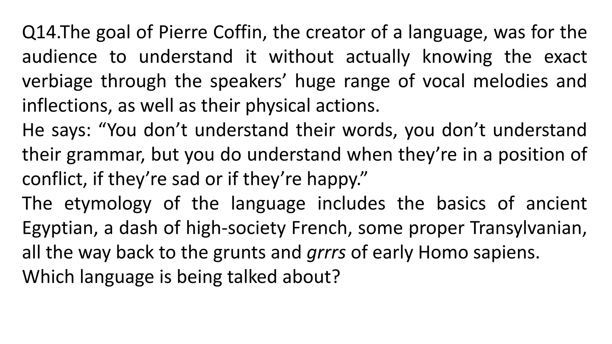 Q14.The goal of Pierre Coffin, the creator of a language, was for the
audience to understand it without actually knowing the exact
verbiage through the speakers’ huge range of vocal melodies and
inflections, as well as their physical actions.
He says: “You don’t understand their words, you don’t understand
their grammar, but you do understand when they’re in a position of
conflict, if they’re sad or if they’re happy.”
The etymology of the language includes the basics of ancient
Egyptian, a dash of high-society French, some proper Transylvanian,
all the way back to the grunts and grrrs of early Homo sapiens.
Which language is being talked about?
 
