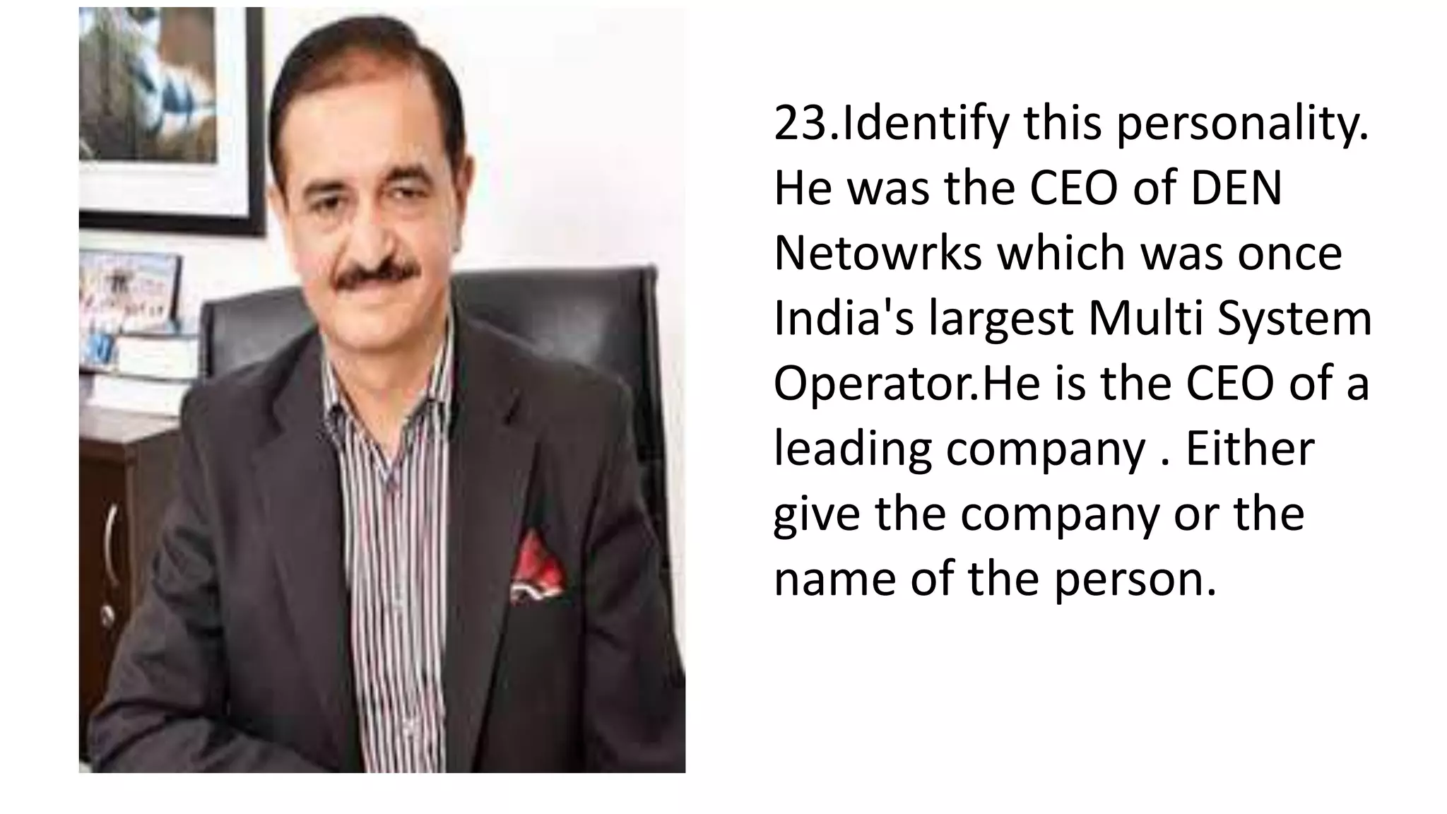 23.Identify this personality.
He was the CEO of DEN
Netowrks which was once
India's largest Multi System
Operator.He is the CEO of a
leading company . Either
give the company or the
name of the person.
 