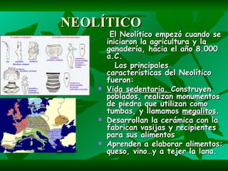 NEOLÍTICO El Neolítico empezó cuando se iniciaron la agricultura y la ganadería, hacia el año 8.000 a.C. Las principales características del Neolítico fueron: Vida sedentaria. Construyen poblados, realizan monumentos de piedra que utilizan como tumbas, y llamamos megalitos . Desarrollan la cerámica con la fabrican vasijas y recipientes para sus alimentos Aprenden a elaborar alimentos: queso, vino…y a tejer la lana.