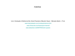 FONTES
Livro: Introdução à História da Arte. Kenia Pozenato e Mauriem Gauer – Mercado Aberto – 4ª ed.
www.historiadaarte.com.br/arteprehistorica.html
www.infoescola.com/historia/pre-historia/
www.slideshare.net/EMTIPSA/arte-rupestre
 