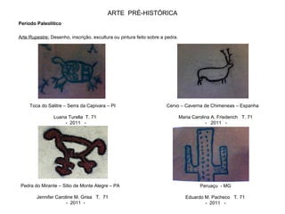 ARTE PRÉ-HISTÓRICA
Período Paleolítico
Arte Rupestre: Desenho, inscrição, escultura ou pintura feito sobre a pedra.
Toca do Salitre – Serra da Capivara – PI
Luana Turella T. 71
- 2011 -
Cervo – Caverna de Chimeneas – Espanha
Maria Carolina A. Friederich T. 71
- 2011 -
Pedra do Mirante – Sitio de Monte Alegre – PA
Jennifer Caroline M. Grisa T. 71
- 2011 -
Peruaçu - MG
Eduardo M. Pacheco T. 71
- 2011 -
 