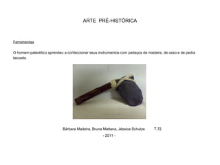 ARTE PRÉ-HISTÓRICA
Ferramentas
O homem paleolítico aprendeu a confeccionar seus instrumentos com pedaços de madeira, de osso e de pedra
lascada.
Bárbara Madeira, Bruna Mattana, Jéssica Schutze T.72
- 2011 -
 