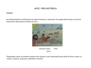 ARTE PRÉ-HISTÓRICA
Vestuário
As mulheres faziam as vestimentas com peles de animais, e costuravam com agulha feita de osso e os fios de
costura eram tripas secas ou tirinhas de couro.
*Organização social: As mulheres cuidavam das crianças e eram responsáveis pela coleta de frutos e raízes, os
homens caçavam, pescavam e defendiam o território.
Amanda Nunes T.6ºA
- 2012 -
 