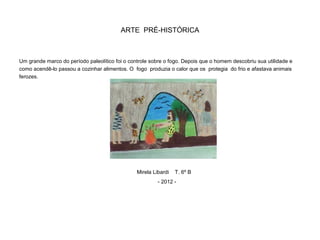 ARTE PRÉ-HISTÓRICA
Um grande marco do período paleolítico foi o controle sobre o fogo. Depois que o homem descobriu sua utilidade e
como acendê-lo passou a cozinhar alimentos. O fogo produzia o calor que os protegia do frio e afastava animais
ferozes.
Mirela Libardi T. 6º B
- 2012 -
 