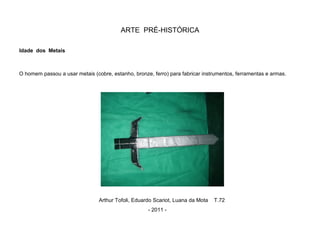 ARTE PRÉ-HISTÓRICA
Idade dos Metais
O homem passou a usar metais (cobre, estanho, bronze, ferro) para fabricar instrumentos, ferramentas e armas.
Arthur Tofoli, Eduardo Scariot, Luana da Mota T.72
- 2011 -
 