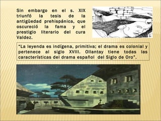 Sin embargo en el s. XIX
triunfó   la    tesis  de  la
antigüedad prehispánica, que
oscureció    la   fama   y el
prestigio literario del cura
Valdez.

“La leyenda es indígena, primitiva; el drama es colonial y
pertenece al siglo XVIII. Ollantay tiene todas las
características del drama español del Siglo de Oro”.
 
