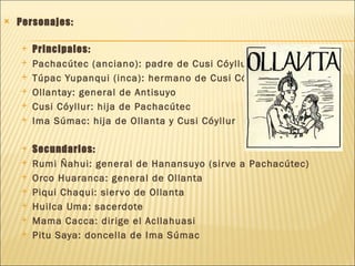    Personajes:

       Principales:
       Pachacútec (anciano): padre de Cusi Cóyllur
       Túpac Yupanqui (inca): hermano de Cusi Cóyllur
       Ollantay: general de Antisuyo
       Cusi Cóyllur: hija de Pachacútec
       Ima Súmac: hija de Ollanta y Cusi Cóyllur

       Secundarios:
       Rumi Ñahui: general de Hanansuyo (sir ve a Pachacútec)
       Orco Huaranca: general de Ollanta
       Piqui Chaqui: sier vo de Ollanta
       Huilca Uma: sacerdote
       Mama Cacca: dirige el Acllahuasi
       Pitu Saya: doncella de Ima Súmac
 