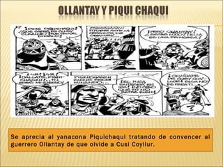 Se aprecia al yanacona Piquichaqui tratando de convencer al
guerrero Ollantay de que olvide a Cusi Coyllur.
 