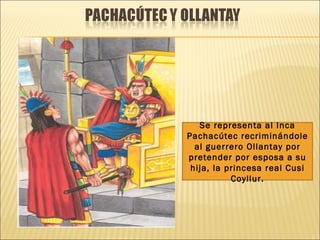 Se representa al Inca
Pachacútec recriminándole
  al guerrero Ollantay por
pretender por esposa a su
 hija, la princesa real Cusi
           Coyllur.
 