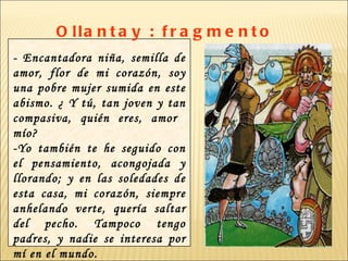 O lla n t a y : f r a g m e n t o
- Encantadora niña, semilla de
amor, flor de mi corazón, soy
una pobre mujer sumida en este
abismo. ¿ Y tú, tan joven y tan
compasiva, quién eres, amor
mío?
-Yo también te he seguido con
el pensamiento, acongojada y
llorando; y en las soledades de
esta casa, mi corazón, siempre
anhelando verte, quería saltar
del pecho. Tampoco tengo
padres, y nadie se interesa por
mí en el mundo.
 
