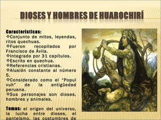 Características:
Conjunto de mitos, leyendas,
ritos quechuas.
Fueron      recopilados    por
Francisco de Ávila.
Integrado por 31 capítulos.
Escrito en quechua.
Referencias cristianas.
Alusión constante al número
5.
Considerado como el “Popul
vuh”     de    la    antigüedad
peruana.
Sus personajes son dioses,
hombres y animales.

Temas: el origen del universo,
la lucha entre dioses, el
panteísmo, las costumbres de
 