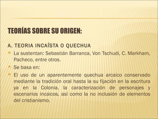 TEORÍAS SOBRE SU ORIGEN:
A. TEORIA INCAÍSTA O QUECHUA
 La sustentan: Sebastián Barranca, Von Tschudi, C. Markham,
   Pacheco, entre otros.
 Se basa en:

 El uso de un aparentemente quechua arcaico conservado
   mediante la tradición oral hasta la su fijación en la escritura
   ya en la Colonia, la caracterización de personajes y
   escenarios incaicos, así como la no inclusión de elementos
   del cristianismo.
 