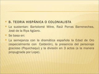    B. TEORIA HISPÁNICA O COLONIALISTA
   La sustentan: Bartolomé Mitre, Raúl Porras Barrenechea,
    José de la Riya Agüero.
   Se basa en:
   La semejanza con la dramática española la Edad de Oro
    (especialmente con  Calderón), la presencia del personaje
    gracioso (Piquichaqui) y la división en 3 actos (a la manera
    propugnada por Lope).
 