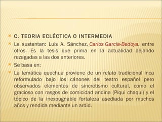    C. TEORIA ECLÉCTICA O INTERMEDIA
   La sustentan: Luis A. Sánchez, Carlos García-Bedoya, entre
    otros. Es la tesis que prima en la actualidad dejando
    rezagadas a las dos anteriores.
   Se basa en:
   La temática quechua proviene de un relato tradicional inca
    reformulado bajo los cánones del teatro español pero
    observados elementos de sincretismo cultural, como el
    gracioso con rasgos de comicidad andina (Piqui chaqui) y el
    tópico de la inexpugnable fortaleza asediada por muchos
    años y rendida mediante un ardid.
 