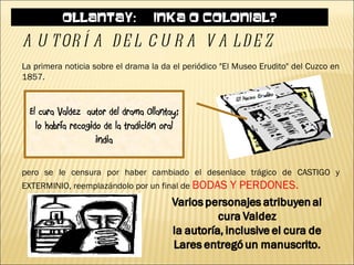 OLLANTAY: ¿INKA O COLONIAL?

A U T OR Í A D E L C U R A V A L D E Z
La primera noticia sobre el drama la da el periódico "El Museo Erudito" del Cuzco en
1857.


  El cura Valdez autor del drama Ollantay;
    lo habría recogido de la tradición oral
                     india

pero se le censura por haber cambiado el desenlace trágico de CASTIGO y
EXTERMINIO, reemplazándolo por un final de BODAS       Y PERDONES.
 