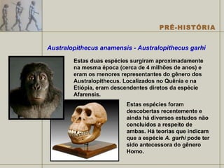 Australopithecus anamensis - Australopithecus garhi   Estas duas espécies surgiram aproximadamente na mesma época (cerca de 4 milhões de anos) e eram os menores representantes do gênero dos Australopithecus. Localizados no Quênia e na Etiópia, eram descendentes diretos da espécie Afarensis.  Estas espécies foram descobertas recentemente e ainda há diversos estudos não concluídos a respeito de ambas. Há teorias que indicam que a espécie  A. garhi  pode ter sido antecessora do gênero Homo. 