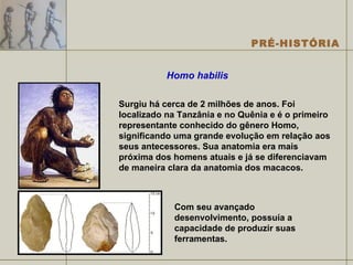 Homo habilis Surgiu há cerca de 2 milhões de anos. Foi localizado na Tanzânia e no Quênia e é o primeiro representante conhecido do gênero Homo, significando uma grande evolução em relação aos seus antecessores. Sua anatomia era mais próxima dos homens atuais e já se diferenciavam de maneira clara da anatomia dos macacos. Com seu avançado desenvolvimento, possuía a capacidade de produzir suas ferramentas. 