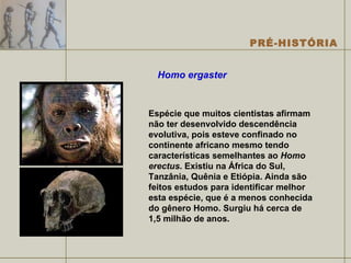 Homo ergaster Espécie que muitos cientistas afirmam não ter desenvolvido descendência evolutiva, pois esteve confinado no continente africano mesmo tendo características semelhantes ao  Homo erectus . Existiu na África do Sul, Tanzânia, Quênia e Etiópia. Ainda são feitos estudos para identificar melhor esta espécie, que é a menos conhecida do gênero Homo. Surgiu há cerca de 1,5 milhão de anos. 