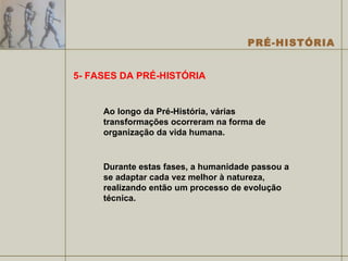 5- FASES DA PRÉ-HISTÓRIA Ao longo da Pré-História, várias transformações ocorreram na forma de organização da vida humana.  Durante estas fases, a humanidade passou a se adaptar cada vez melhor à natureza, realizando então um processo de evolução técnica.  