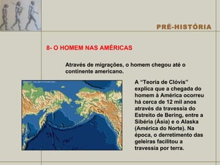 8- O HOMEM NAS AMÉRICAS Através de migrações, o homem chegou até o continente americano. A “Teoria de Clóvis” explica que a chegada do homem à América ocorreu há cerca de 12 mil anos através da travessia do Estreito de Bering, entre a Sibéria (Ásia) e o Alaska (América do Norte). Na época, o derretimento das geleiras facilitou a travessia por terra.  