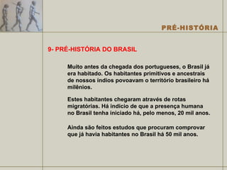 9- PRÉ-HISTÓRIA DO BRASIL Muito antes da chegada dos portugueses, o Brasil já era habitado. Os habitantes primitivos e ancestrais de nossos índios povoavam o território brasileiro há milênios. Estes habitantes chegaram através de rotas migratórias. Há indício de que a presença humana no Brasil tenha iniciado há, pelo menos, 20 mil anos.  Ainda são feitos estudos que procuram comprovar que já havia habitantes no Brasil há 50 mil anos.  