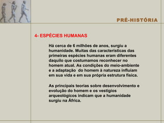4- ESPÉCIES HUMANAS Há cerca de 6 milhões de anos, surgiu a humanidade. Muitas das características das primeiras espécies humanas eram diferentes daquilo que costumamos reconhecer no homem atual. As condições do meio-ambiente e a adaptação  do homem à natureza influíam em sua vida e em sua própria estrutura física. As principais teorias sobre desenvolvimento e evolução do homem e os vestígios arqueológicos indicam que a humanidade surgiu na África. 