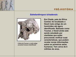 Sahelanthropus tchadensis   Em Chade, país da África Central, foi localizado o fóssil mais antigo de um hominídeo até agora identificado. Batizado como Toumai, o fóssil ainda está sendo estudado por cientistas que estão procurando verificar suas características, que podem revelar novas informações sobre os primeiros seres humanos. Tem cerca de 6 milhões de anos. Crânio de Toumai, o mais antigo ancestral humano identificado 