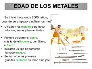 EDAD DE LOS METALES
Se inició hace unos 6000 años,
cuando se empezó a utilizar los metales.
• Utilizaron los metales para hacer
adornos, armas y herramientas.
• Primero utilizaron el cobre,
más tarde el bronce y, por último,
el hierro.
• Iniciaron un tipo de comercio
llamado trueque.
• Se formaron las primeras
grandes ciudades en torno a un jefe militar.
 