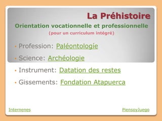 La Préhistoire
  Orientation vocationnelle et professionnelle
               (pour un curriculum intégré)


  •   Profession: Paléontologíe
  •   Science: Archéologie
  •   Instrument: Datation des restes
  •   Gissements: Fondation Atapuerca



Internenes                                    PiensoyJuego
 
