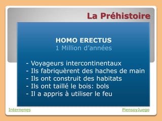 La Préhistoire

                    HOMO ERECTUS
                    1 Million d’années

       -     Voyageurs intercontinentaux
       -     Ils fabriquèrent des haches de main
       -     Ils ont construit des habitats
       -     Ils ont taillé le bois: bols
       -     Il a appris à utiliser le feu

Internenes                               PiensoyJuego
 