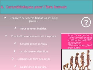  http://www.grafton.k
12.wi.us/highschool/s
chill/ancient/6%20Cri
teria%20for
%20Humanness_files/
frame.htm
?
 L’habileté de se tenir debout sur ses deux
jambes.
 Nous sommes bipèdes.
 L’habileté de mouvement de son pouce
 La taille de son cerveau
 La mâchoire et dentition
 L’habileté de faire des outils
 La présence de culture.
 