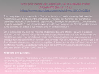 Tout ce que nous sommes aujourd’hui, nous le devons aux hommes qui vécurent au
Néolithique. A la frontière entre préhistoire et Histoire, ces hommes ont construit les
premières maisons, ils ont inventé l’agriculture, l’élevage, la céramique... Grâce à leurs
progrès, on assiste à une véritable explosion démographique : de 50 millions d’hommes
sur la planète, on passe à 500 millions à la fin du Néolithique !
On a longtemps cru que nos menhirs et dolmens bretons étaient l’œuvre d’obscurs
druides. On sait aujourd’hui qu’ils sont beaucoup plus anciens : ce sont les hommes du
Néolithique qui les ont ainsi dressé vers le ciel. Ces mégalithes qui se retrouvent sur
presque tous les continents et forment une sorte de mur de l’Atlantique, du Portugal à la
Scandinavie, demeurent pourtant un mystère. Sabine s’est rendue à Carnac pour nous
conter leur histoire. Nous découvrons avec elle comment vivaient ces hommes qui
vécurent entre - 8000 et - 2000 avant J-C.
Répondre aux questions:
- La sédentarisation, l’agriculture et l’élevage n’ont pas vu le jour d’un seul coup. Quels
ont été leurs principaux foyers sur la planète ?
- Comment et pourquoi l’homme a-t-il transformé le sanglier en cochon, le mouflon en
mouton et l’auroch en bœuf ?
- Comment érigeait-on les menhirs ? Avec une chèvre, un bélier ou un pied de biche ?
- Quelle invention fait qu’une civilisation passe de la préhistoire à l’Histoire ?
 