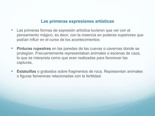 Las primeras expresiones artísticas
 Las primeras formas de expresión artística tuvieron que ver con el
pensamiento mágico, es decir, con la creencia en poderes superiores que
podían influir en el curso de los acontecimientos:
 Pinturas rupestres en las paredes de las cuevas o cavernas donde se
protegían. Frecuentemente representaban animales o escenas de caza,
lo que se interpreta como que eran realizadas para favorecer las
capturas.
 Estatuillas o grabados sobre fragmentos de roca. Representan animales
o figuras femeninas relacionadas con la fertilidad.
 