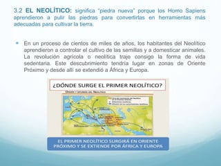 3.2 EL NEOLÍTICO: significa “piedra nueva” porque los Homo Sapiens
aprendieron a pulir las piedras para convertirlas en herramientas más
adecuadas para cultivar la tierra.
 En un proceso de cientos de miles de años, los habitantes del Neolítico
aprendieron a controlar el cultivo de las semillas y a domesticar animales.
La revolución agrícola o neolítica trajo consigo la forma de vida
sedentaria. Este descubrimiento tendría lugar en zonas de Oriente
Próximo y desde allí se extendió a África y Europa.
 