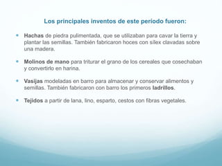 Los principales inventos de este período fueron:
 Hachas de piedra pulimentada, que se utilizaban para cavar la tierra y
plantar las semillas. También fabricaron hoces con sílex clavadas sobre
una madera.
 Molinos de mano para triturar el grano de los cereales que cosechaban
y convertirlo en harina.
 Vasijas modeladas en barro para almacenar y conservar alimentos y
semillas. También fabricaron con barro los primeros ladrillos.
 Tejidos a partir de lana, lino, esparto, cestos con fibras vegetales.
 